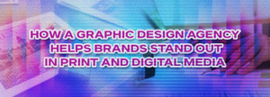 How a Graphic Design Agency Helps Brands Stand Out in Print and Digital Media